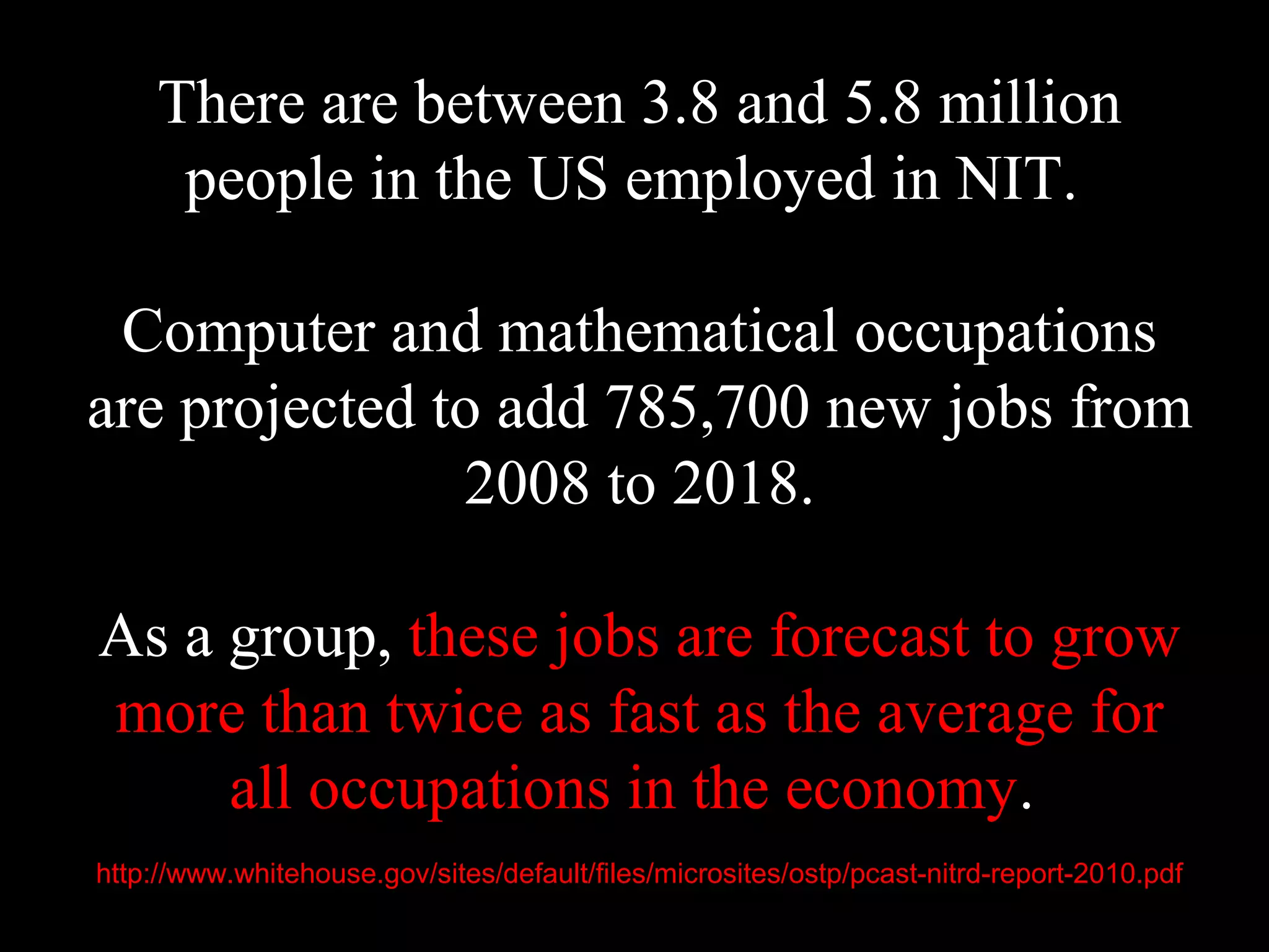 There are between 3.8 and 5.8 million
people in the US employed in NIT.
Computer and mathematical occupations
are projected to add 785,700 new jobs from
2008 to 2018.
As a group, these jobs are forecast to grow
more than twice as fast as the average for
all occupations in the economy.
http://www.whitehouse.gov/sites/default/files/microsites/ostp/pcast-nitrd-report-2010.pdf
 