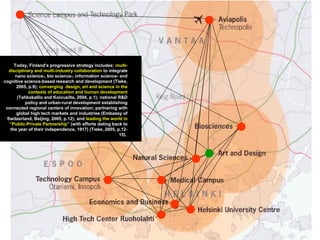 Today, Finland’s progressive strategy includes: multi-
disciplinary and multi-industry collaboration to integrate
nano science-, bio science-, information science- and
cognitive science-based research and development (Tieke,
2005, p.9); converging design, art and science in the
contexts of education and human development
(Tahkokallio and Koivusilta, 2004, p.1); national R&D
policy and urban-rural development establishing
connected regional centers of innovation; partnering with
global high tech markets and industries (Embassy of
Switzerland, Beijing, 2005, p.12); and leading the world in
“Public-Private Partnership” (with efforts dating back to
the year of their independence, 1917) (Tieke, 2005, p.12-
15).
 