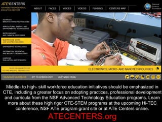 Middle- to high- skill workforce education initiatives should be emphasized in
CTE, including a greater focus on adopting practices, professional development
and curricula from the NSF Advanced Technology Education programs. Learn
more about these high rigor CTE-STEM programs at the upcoming Hi-TEC
conference, NSF ATE program grant site or at ATE Centers online.
ATECENTERS.org
 