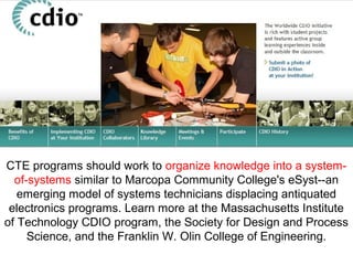 CTE programs should work to organize knowledge into a system-
of-systems similar to Marcopa Community College's eSyst--an
emerging model of systems technicians displacing antiquated
electronics programs. Learn more at the Massachusetts Institute
of Technology CDIO program, the Society for Design and Process
Science, and the Franklin W. Olin College of Engineering.
 