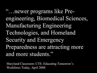 “…newer programs like Pre-
engineering, Biomedical Sciences,
Manufacturing Engineering
Technologies, and Homeland
Security and Emergency
Preparedness are attracting more
and more students.”
Maryland Classroom: CTE: Educating Tomorrow’s
Workforce Today, April 2008
 