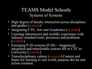TEAMS Model Schools
Systems of Systems
• High degree of faculty interaction across disciplines
and grades (systems)
• Integrating CTE, Arts and Academics (systems)
• Learning laboratories and worldly experience with
industry-standard tools, processes and problems
(systems)
• Emerging P-20 systems (P-20) -- Sequenced,
integrated and transferable courses HS to CTC to
University (systems)
• Transdisciplinary culture (systems) Context and
frame for learning is real world, purpose driven and
action oriented.
 