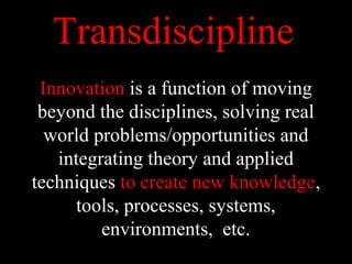 Transdiscipline
Innovation is a function of moving
beyond the disciplines, solving real
world problems/opportunities and
integrating theory and applied
techniques to create new knowledge,
tools, processes, systems,
environments, etc.
 