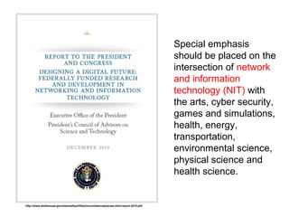 Special emphasis
should be placed on the
intersection of network
and information
technology (NIT) with
the arts, cyber security,
games and simulations,
health, energy,
transportation,
environmental science,
physical science and
health science.
http://www.whitehouse.gov/sites/default/files/microsites/ostp/pcast-nitrd-report-2010.pdf
 