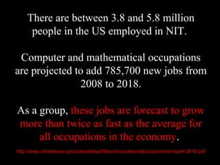 There are between 3.8 and 5.8 million
people in the US employed in NIT.
Computer and mathematical occupations
are projected to add 785,700 new jobs from
2008 to 2018.
As a group, these jobs are forecast to grow
more than twice as fast as the average for
all occupations in the economy.
http://www.whitehouse.gov/sites/default/files/microsites/ostp/pcast-nitrd-report-2010.pdf
 