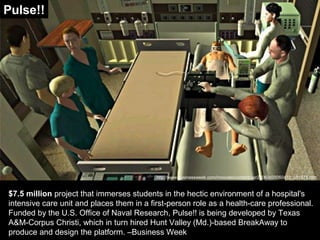 $7.5 million project that immerses students in the hectic environment of a hospital's
intensive care unit and places them in a first-person role as a health-care professional.
Funded by the U.S. Office of Naval Research, Pulse!! is being developed by Texas
A&M-Corpus Christi, which in turn hired Hunt Valley (Md.)-based BreakAway to
produce and design the platform. –Business Week
http://www.businessweek.com/innovate/content/apr2006/id20060410_051875.htm
Pulse!!
 