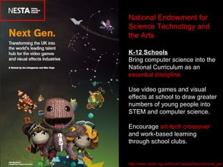 National Endowment for
Science Technology and
the Arts
K-12 Schools
Bring computer science into the
National Curriculum as an
essential discipline.
Use video games and visual
effects at school to draw greater
numbers of young people into
STEM and computer science.
Encourage art-tech crossover
and work-based learning
through school clubs.
http://www.nesta.org.uk/home1/assets/features/next_gen
 