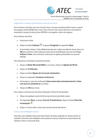 Técnico Manutenção Industrial | Aprendizagem - Nível III
                                                                   TMIMM-1212 | Processador de Texto

Sugestões e truques para listas com um só nível

Para terminar uma lista com um só nível e fazer com que a próxima linha comece a partir
da margem, prima ENTER duas vezes. Para remover uma marca de lista ou um número,
mantendo o avanço da lista, prima ENTER e, em seguida, a barra de espaços.

Para ordenar uma lista:

       Seleccione a lista.

       Clique no botão Ordenar       no grupo Parágrafo do separador Base.

       Se pretende ordenar a lista alfabeticamente por ordem ascendente, basta clicar em
       OK para ordenar a lista, dado que estas são as predefinições da caixa de diálogo
       Ordenar Texto. Caso contrário, seleccione as opções pretendidas na caixa de
       diálogo.

Para desactivar a formação automática da lista:

       Clique no Botão Microsoft Office e, no menu, clique em Opções do Word.

       Clique em Verificação.

       Clique no botão Opções da Correcção Automática.

       Clique no separador Formatar ao Escrever.

       Desmarque a caixa de verificação Listas numeradas automaticamente, Listas
       com marcas automáticas ou ambas.

       Clique em OK duas vezes.

Para copiar a estrutura de uma lista utilizando o Pincel de Formatação:

       Clique em qualquer ponto da lista cuja estrutura pretende copiar.

       No separador Base, no grupo Área de Transferência, clique no botão Pincel de
       Formatação         .

       Clique e arraste sobre a lista cuja estrutura pretende alterar.

Listas com múltiplos níveis

Uma lista com múltiplo níveis tem listas dentro de listas, podendo ter muitos níveis ou
camadas. Uma lista com múltiplos níveis pode ter marcas, números ou uma mistura de
números, letras e marcas de lista.




                                                                                                             10
 