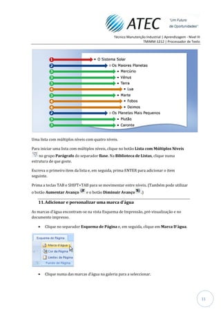 Técnico Manutenção Industrial | Aprendizagem - Nível III
                                                                TMIMM-1212 | Processador de Texto




Uma lista com múltiplos níveis com quatro níveis.

Para iniciar uma lista com múltiplos níveis, clique no botão Lista com Múltiplos Níveis
    no grupo Parágrafo do separador Base. Na Biblioteca de Listas, clique numa
estrutura de que goste.

Escreva o primeiro item da lista e, em seguida, prima ENTER para adicionar o item
seguinte.

Prima a teclas TAB e SHIFT+TAB para se movimentar entre níveis. (Também pode utilizar
o botão Aumentar Avanço        e o botão Diminuir Avanço        .)

   11. Adicionar e personalizar uma marca d'água

As marcas d'água encontram-se na vista Esquema de Impressão, pré-visualização e no
documento impresso.

       Clique no separador Esquema de Página e, em seguida, clique em Marca D'água.




       Clique numa das marcas d'água na galeria para a seleccionar.




                                                                                                          11
 