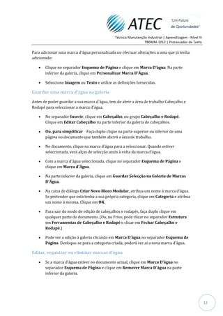 Técnico Manutenção Industrial | Aprendizagem - Nível III
                                                               TMIMM-1212 | Processador de Texto

Para adicionar uma marca d'água personalizada ou efectuar alterações a uma que já tenha
adicionado:

       Clique no separador Esquema de Página e clique em Marca D'água. Na parte
       inferior da galeria, clique em Personalizar Marca D'Água.

       Seleccione Imagem ou Texto e utilize as definições fornecidas.

Guardar uma marca d'água na galeria

Antes de poder guardar a sua marca d'água, tem de abrir a área de trabalho Cabeçalho e
Rodapé para seleccionar a marca d'água.

       No separador Inserir, clique em Cabeçalho, no grupo Cabeçalho e Rodapé.
       Clique em Editar Cabeçalho na parte inferior da galeria de cabeçalhos.

       Ou, para simplificar Faça duplo clique na parte superior ou inferior de uma
       página no documento que também abrirá a área de trabalho.

       No documento, clique na marca d'água para a seleccionar. Quando estiver
       seleccionada, verá alças de selecção azuis à volta da marca d'água.

       Com a marca d'água seleccionada, clique no separador Esquema de Página e
       clique em Marca d'Água.

       Na parte inferior da galeria, clique em Guardar Selecção na Galeria de Marcas
       D'Água.

       Na caixa de diálogo Criar Novo Bloco Modular, atribua um nome à marca d'água.
       Se pretender que esta tenha a sua própria categoria, clique em Categoria e atribua
       um nome à mesma. Clique em OK.

       Para sair do modo de edição de cabeçalhos e rodapés, faça duplo clique em
       qualquer parte do documento. (Ou, no Friso, pode clicar no separador Estrutura
       em Ferramentas de Cabeçalho e Rodapé e clicar em Fechar Cabeçalho e
       Rodapé.)

       Pode ver a adição à galeria clicando em Marca D'água no separador Esquema de
       Página. Desloque-se para a categoria criada; poderá ver aí a nova marca d'água.

Editar, organizar ou eliminar marcas d'água

       Se a marca d'água estiver no documento actual, clique em Marca D'água no
       separador Esquema de Página e clique em Remover Marca D'água na parte
       inferior da galeria.




                                                                                                         12
 