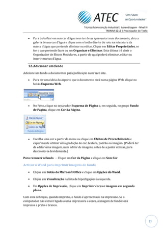 Técnico Manutenção Industrial | Aprendizagem - Nível III
                                                               TMIMM-1212 | Processador de Texto

       Para trabalhar em marcas d'água sem ter de as apresentar num documento, abra a
       galeria de marcas d'água e clique com o botão direito do rato na miniatura da
       marca d'água que pretende eliminar ou editar. Clique em Editar Propriedades, se
       for o que pretende fazer ou em Organizar e Eliminar. Esta última irá abrir o
       Organizador de Blocos Modulares, a partir do qual poderá eliminar, editar ou
       inserir marcas d'água.

   12. Adicionar um fundo

Adicione um fundo a documentos para publicação num Web site.

       Para ter uma ideia do aspecto que o documento terá numa página Web, clique no
       botão Esquema Web.




       No Friso, clique no separador Esquema de Página e, em seguida, no grupo Fundo
       de Página, clique em Cor da Página.




       Escolha uma cor a partir do menu ou clique em Efeitos de Preenchimento e
       experimente utilizar uma gradação de cor, textura, padrão ou imagem. (Poderá ter
       de editar uma imagem, num editor de imagens, antes de a poder utilizar, para
       descolorá-la devidamente.)

Para remover o fundo - Clique em Cor da Página e clique em Sem Cor.

Activar o Word para imprimir imagens de fundo

       Clique em Botão do Microsoft Office e clique em Opções do Word.

       Clique em Visualização na lista de hiperligações à esquerda.

       Em Opções de Impressão, clique em Imprimir cores e imagens em segundo
       plano.

Com esta definição, quando imprime, o fundo é apresentado na impressão. Se o
computador não estiver ligado a uma impressora a cores, a imagem de fundo será
impressa a preto e branco.




                                                                                                         13
 