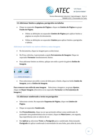 Técnico Manutenção Industrial | Aprendizagem - Nível III
                                                                TMIMM-1212 | Processador de Texto


   12. Adicionar limites a páginas, parágrafos ou tabelas

      Clique no separador Esquema de Página e clique em Limites de Página no grupo
      Fundo de Página.

              Utilize as definições no separador Limites de Página para aplicar limites a
              páginas ou secções do documento.

              Utilize as definições no separador Limites para aplicar limites a parágrafos
              e tabelas.

Adicionar um limite ou outros efeitos a uma imagem

      No documento, clique na imagem para a seleccionar.

      No Friso, à direita, é apresentada a opção Ferramentas de Imagem. Clique no
      separador Formatar imediatamente abaixo.

      Para adicionar limites ou efeitos, aplique um estilo a partir da galeria Estilos de
      Imagem.




      Para seleccionar um estilo e cores de linha para o limite, clique no botão Limite da
      Imagem, junto a Estilos de Imagem.

Para remover um estilo de uma imagem Seleccione a imagem e, no grupo Ajustar,
clique em Repor Imagem. (Encontra-se no separador Formatar em Ferramentas de
Imagens.)

   13. Adicionar sombreado a texto ou parágrafos

      Seleccione o texto. No separador Esquema de Página, clique em Limites de
      Página.

      Clique no separador Sombreado.

      Em Preenchimento, clique na cor que pretende utilizar como sombreado. Se
      pretender uma predominância de cor maior, clique em Mais Cores e, em seguida,
      faça experiências com os valores de cor.

      Em Aplicar a, seleccione Texto ou Parágrafo para o sombreado. Seleccionando
      Parágrafo irá aplicar sombreado à extremidade de uma linha, para além do texto;



                                                                                                          14
 