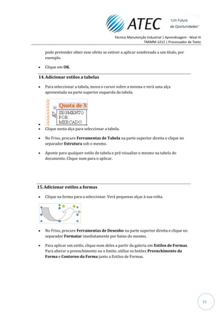 Técnico Manutenção Industrial | Aprendizagem - Nível III
                                                              TMIMM-1212 | Processador de Texto

    pode pretender obter esse efeito se estiver a aplicar sombreado a um título, por
    exemplo.

    Clique em OK.

14. Adicionar estilos a tabelas

    Para seleccionar a tabela, mova o cursor sobre a mesma e verá uma alça
    apresentada na parte superior esquerda da tabela.




    Clique nesta alça para seleccionar a tabela.

    No Friso, procure Ferramentas de Tabela na parte superior direita e clique no
    separador Estrutura sob o mesmo.

    Aponte para qualquer estilo de tabela e pré-visualize o mesmo na tabela do
    documento. Clique num para o aplicar.




15. Adicionar estilos a formas

    Clique na forma para a seleccionar. Verá pequenas alças à sua volta.




    No Friso, procure Ferramentas de Desenho na parte superior direita e clique no
    separador Formatar imediatamente por baixo do mesmo.

    Para aplicar um estilo, clique num deles a partir da galeria em Estilos de Formas.
    Para alterar o preenchimento ou o limite, utilize os botões Preenchimento da
    Forma e Contorno da Forma junto a Estilos de Formas.




                                                                                                        15
 