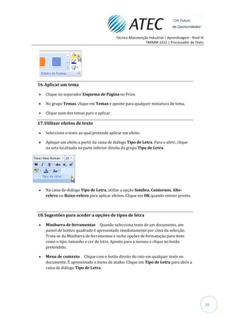 Técnico Manutenção Industrial | Aprendizagem - Nível III
                                                             TMIMM-1212 | Processador de Texto




16. Aplicar um tema

    Clique no separador Esquema de Página no Friso.

    No grupo Temas, clique em Temas e aponte para qualquer miniatura de tema.

    Clique num dos temas para o aplicar.

17. Utilizar efeitos de texto

    Seleccione o texto ao qual pretende aplicar um efeito.

    Aplique um efeito a partir da caixa de diálogo Tipo de Letra. Para o abrir, clique
    na seta localizada na parte inferior direita do grupo Tipo de Letra.




    Na caixa de diálogo Tipo de Letra, utilize a opção Sombra, Contornos, Alto-
    relevo ou Baixo-relevo para aplicar efeitos. Clique em OK quando estiver pronto.



18. Sugestões para aceder a opções de tipos de letra

    Minibarra de ferramentas Quando selecciona texto de um documento, um
    painel de botões quadrado é apresentado imediatamente por cima da selecção.
    Trata-se da Minibarra de ferramentas e inclui opções de formatação para itens
    como o tipo, tamanho e cor de letra. Aponte para a mesma e clique no botão
    pretendido.

    Menu de contexto Clique com o botão direito do rato em qualquer texto no
    documento. É apresentado o menu de atalho. Clique em Tipo de Letra para abrir a
    caixa de diálogo Tipo de Letra.




                                                                                                       16
 