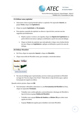Técnico Manutenção Industrial | Aprendizagem - Nível III
                                                                TMIMM-1212 | Processador de Texto


  19. Utilizar uma capitular

       Seleccione a letra à qual pretende aplicar a capitular. No separador Inserir, no
       grupo Texto, clique em Capitulares.

       Clique na opção Capitulada ou Na margem.

       Para ajustar a posição da capitular ou alterar o tipo de letra, execute um dos
       seguintes procedimentos:

               Repita o passo 1 acima e, em seguida, clique em Opções de Capitulares na
               parte inferior do menu e aplique as definições a partir da caixa de diálogo.

               Clique no limite da capitular que está aplicado e clique com o botão direito
               do rato. Clique em Capitulares e aplique as definições a partir da caixa de
               diálogo.

  20. Utilizar WordArt

       No Friso, clique no separador Inserir e clique em WordArt.

       Clique num estilo de WordArt como, por exemplo, o mostrado abaixo.




       Na caixa de diálogo que é apresentada, escreva o texto que pretende no WordArt
       no lugar de "Escreva Aqui o Seu Texto". Pode alterar o tipo de letra aqui e aplicar
       formatação de negrito ou itálico.

Quando estiver pronto, clique em OK.

       Para formatar o WordArt, seleccione-o e, em Ferramentas do WordArt no friso,
       clique no separador Formatar.

           o   Trabalhe com o estilo aplicado, o preenchimento e destaque do WordArt e
               tipo de forma no grupo Estilos de WordArt.

           o   Trabalhe com o grupo Efeitos de Sombra ou Efeitos 3D para obter mais
               opções de efeito.

           o   O grupo Texto tem opções para trabalhar com texto WordArt.



                                                                                                          17
 
