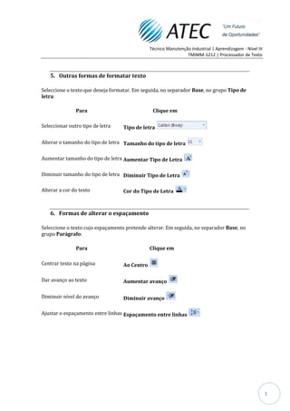 Técnico Manutenção Industrial | Aprendizagem - Nível III
                                                               TMIMM-1212 | Processador de Texto



   5. Outras formas de formatar texto

Seleccione o texto que deseja formatar. Em seguida, no separador Base, no grupo Tipo de
letra:

               Para                            Clique em

Seleccionar outro tipo de letra   Tipo de letra

Alterar o tamanho do tipo de letra Tamanho do tipo de letra

Aumentar tamanho do tipo de letra Aumentar Tipo de Letra

Diminuir tamanho do tipo de letra Diminuir Tipo de Letra

Alterar a cor do texto            Cor do Tipo de Letra



   6. Formas de alterar o espaçamento

Seleccione o texto cujo espaçamento pretende alterar. Em seguida, no separador Base, no
grupo Parágrafo:

               Para                           Clique em

Centrar texto na página           Ao Centro

Dar avanço ao texto               Aumentar avanço

Diminuir nível do avanço          Diminuir avanço

Ajustar o espaçamento entre linhas Espaçamento entre linhas




                                                                                                         3
 