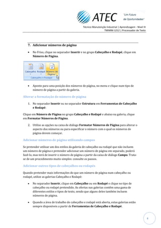 Técnico Manutenção Industrial | Aprendizagem - Nível III
                                                                TMIMM-1212 | Processador de Texto




   7. Adicionar números de página

       No Friso, clique no separador Inserir e no grupo Cabeçalho e Rodapé, clique em
       Número de Página.




       Aponte para uma posição dos números de página, no menu e clique num tipo de
       número de página a partir da galeria.

Alterar a formatação do número de página

   1. No separador Inserir ou no separador Estrutura em Ferramentas de Cabeçalho
      e Rodapé:

Clique em Número de Página no grupo Cabeçalho e Rodapé e abaixo na galeria, clique
em Formatar Números de Página.

   2. Utilize as opções na caixa de diálogo Formatar Números de Página para alterar o
      aspecto dos números ou para especificar o número com o qual os números de
      página devem começar.

Adicionar números de página utilizando campos

Se pretender utilizar um dos estilos da galeria de cabeçalho ou rodapé que não incluem
um número de página e pretender adicionar um número de página em separado, poderá
fazê-lo, mas terá de inserir o número de página a partir da caixa de diálogo Campo. Trata-
se de um procedimento muito simples: consulte os passos.

Adicionar outros tipos de cabeçalhos ou rodapés

Quando pretender mais informações do que um número de página num cabeçalho ou
rodapé, utilize as galerias Cabeçalho e Rodapé:

       No separador Inserir, clique em Cabeçalho ou em Rodapé e clique no tipo de
       cabeçalho ou rodapé pretendido. As ofertas nas galerias contêm uma gama de
       diferentes estilos e tipos de texto, sendo que alguns deles também incluem
       números de página.

       Quando a área de trabalho do cabeçalho e rodapé está aberta, estas galerias estão
       sempre disponíveis a partir de Ferramentas de Cabeçalho e Rodapé.



                                                                                                          4
 