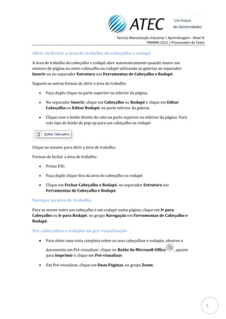 Técnico Manutenção Industrial | Aprendizagem - Nível III
                                                                  TMIMM-1212 | Processador de Texto

Abrir ou fechar a área de trabalho do cabeçalho e rodapé

A área de trabalho do cabeçalho e rodapé abre automaticamente quando insere um
número de página ou outro cabeçalho ou rodapé utilizando as galerias no separador
Inserir ou no separador Estrutura nas Ferramentas de Cabeçalho e Rodapé.

Seguem-se outras formas de abrir a área de trabalho:

       Faça duplo clique na parte superior ou inferior da página.

       No separador Inserir, clique em Cabeçalho ou Rodapé e clique em Editar
       Cabeçalho ou Editar Rodapé, na parte inferior da galeria.

       Clique com o botão direito do rato na parte superior ou inferior da página. Verá
       este tipo de botão de pop-up para um cabeçalho ou rodapé:




Clique no mesmo para abrir a área de trabalho.

Formas de fechar a área de trabalho:

       Prima ESC.

       Faça duplo clique fora da área do cabeçalho ou rodapé.

       Clique em Fechar Cabeçalho e Rodapé, no separador Estrutura nas
       Ferramentas de Cabeçalho e Rodapé.

Navegar na área de trabalho

Para se mover entre um cabeçalho e um rodapé numa página, clique em Ir para
Cabeçalho ou Ir para Rodapé, no grupo Navegação em Ferramentas de Cabeçalho e
Rodapé.

Ver cabeçalhos e rodapés na pré-visualização

       Para obter uma vista completa sobre os seus cabeçalhos e rodapés, observe o

       documento em Pré-visualizar: clique no Botão do Microsoft Office              , aponte
       para Imprimir e clique em Pré-visualizar.

       Em Pré-visualizar, clique em Duas Páginas, no grupo Zoom.




                                                                                                            5
 