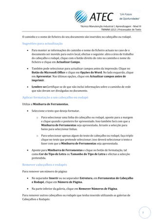 Técnico Manutenção Industrial | Aprendizagem - Nível III
                                                                  TMIMM-1212 | Processador de Texto

O caminho e o nome de ficheiro do seu documento são inseridos no cabeçalho ou rodapé.

Sugestões para actualização

       Para manter as informações do caminho e nome do ficheiro actuais no caso de o
       documento ser movido para outro local, efectue o seguinte: abra a área de trabalho
       do cabeçalho e rodapé, clique com o botão direito do rato no caminho e nome do
       ficheiro e clique em Actualizar Campo.

       Também pode seleccionar para actualizar campos antes da impressão. Clique no
       Botão do Microsoft Office e clique em Opções do Word. No lado esquerdo, clique
       em Apresentar. Nas últimas opções, clique em Actualizar campos antes de
       imprimir.

       Lembre-se:Certifique-se de que não inclui informações sobre o caminho de rede
       que não devam ser divulgadas no documento.

Aplicar formatação a um cabeçalho ou rodapé

Utilize a Minibarra de Ferramentas.

       Seleccione o texto que deseja formatar.

           o   Para seleccionar uma linha do cabeçalho ou rodapé, aponte para a margem
               e clique quando o ponteiro for apresentado. Isso também fará com que a
               Minibarra de Ferramentas seja apresentada. Arraste a selecção para
               baixo para seleccionar linhas.

           o   Para seleccionar apenas algum do texto do cabeçalho ou rodapé, faça triplo
               clique no texto que pretende seleccionar; isso deverá seleccionar o texto e
               fazer com que a Minibarra de Ferramentas seja apresentada.

       Aponte para Minibarra de Ferramentas e clique no botão de formatação, tal
       como Cor do Tipo de Letra ou Tamanho do Tipo de Letra e efectue a selecção
       pretendida.

Remover cabeçalhos e rodapés

Para remover um número de página:

       No separador Inserir ou no separador Estrutura, em Ferramentas de Cabeçalho
       e Rodapé, clique em Número de Página.

       Na parte inferior da galeria, clique em Remover Números de Página.

Para remover outros cabeçalhos ou rodapés que tenha inserido utilizando as galerias de
Cabeçalhos e Rodapés:



                                                                                                            7
 