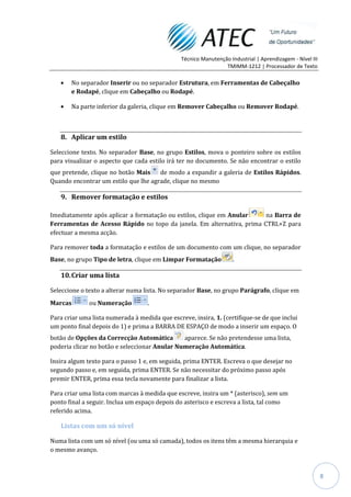 Técnico Manutenção Industrial | Aprendizagem - Nível III
                                                                 TMIMM-1212 | Processador de Texto

       No separador Inserir ou no separador Estrutura, em Ferramentas de Cabeçalho
       e Rodapé, clique em Cabeçalho ou Rodapé.

       Na parte inferior da galeria, clique em Remover Cabeçalho ou Remover Rodapé.



   8. Aplicar um estilo

Seleccione texto. No separador Base, no grupo Estilos, mova o ponteiro sobre os estilos
para visualizar o aspecto que cada estilo irá ter no documento. Se não encontrar o estilo
que pretende, clique no botão Mais    de modo a expandir a galeria de Estilos Rápidos.
Quando encontrar um estilo que lhe agrade, clique no mesmo

   9. Remover formatação e estilos

Imediatamente após aplicar a formatação ou estilos, clique em Anular   na Barra de
Ferramentas de Acesso Rápido no topo da janela. Em alternativa, prima CTRL+Z para
efectuar a mesma acção.

Para remover toda a formatação e estilos de um documento com um clique, no separador
Base, no grupo Tipo de letra, clique em Limpar Formatação            .

   10. Criar uma lista

Seleccione o texto a alterar numa lista. No separador Base, no grupo Parágrafo, clique em
Marcas        ou Numeração         .

Para criar uma lista numerada à medida que escreve, insira, 1. (certifique-se de que inclui
um ponto final depois do 1) e prima a BARRA DE ESPAÇO de modo a inserir um espaço. O
botão de Opções da Correcção Automática        aparece. Se não pretendesse uma lista,
poderia clicar no botão e seleccionar Anular Numeração Automática.

Insira algum texto para o passo 1 e, em seguida, prima ENTER. Escreva o que desejar no
segundo passo e, em seguida, prima ENTER. Se não necessitar do próximo passo após
premir ENTER, prima essa tecla novamente para finalizar a lista.

Para criar uma lista com marcas à medida que escreve, insira um * (asterisco), sem um
ponto final a seguir. Inclua um espaço depois do asterisco e escreva a lista, tal como
referido acima.

   Listas com um só nível

Numa lista com um só nível (ou uma só camada), todos os itens têm a mesma hierarquia e
o mesmo avanço.



                                                                                                           8
 