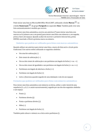 Técnico Manutenção Industrial | Aprendizagem - Nível III
                                                                 TMIMM-1212 | Processador de Texto


Pode iniciar uma lista no Microsoft® Office Word 2007, utilizando o botão Marcas            ou
o botão Numeração       do grupo Parágrafo no separador Base. Também pode criar uma
lista automaticamente à medida que escreve.

Para iniciar uma lista automática, escreva um asterisco (*) para iniciar uma lista com
marcas ou 1. (número um e um ponto) para iniciar uma lista com números e, em seguida,
prima a barra de espaços. Quando acabar de escrever o primeiro item da lista, prima
ENTER, inserindo o Word a próxima marca ou número.

   Símbolos que podem ser utilizados para listas com marcas automáticas

Quando utilizar um asterisco para iniciar uma lista, a marca de lista será o círculo preto
tradicional. Crie outros estilos utilizando os seguintes símbolos:

       Um sinal de subtracção (-)

       Dois sinais de subtracção (--)

       Um ou dois sinais de subtracção e um parêntese em ângulo de fecho (-> ou -->)

       Um ou dois sinais de igualdade e um parêntese em ângulo de fecho (=> ou ==>)

       Parênteses em ângulo de abertura e fecho (<>)

       Parêntese em ângulo de fecho (>)

       Letra o (funciona quando seguido de uma tabulação e não de um espaço)

Formatos que podem ser utilizados para listas com números automáticas

Para iniciar uma lista automática com números ou letras, utilize o valor inicial de uma
sequência (1, a, A, I, i e assim sucessivamente), seguido por um dos dos seguintes símbolos
e um espaço:

       Ponto (.)

       Parêntese direito ())

       Ponto e parêntese direito (.))

       Hífen (–)

       Parêntese em ângulo de fecho (>)

Também pode colocar o número ou a letra entre parênteses ().




                                                                                                           9
 