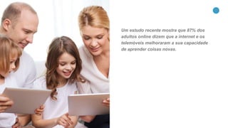 10
Um estudo recente mostra que 87% dos
adultos online dizem que a internet e os
telemóveis melhoraram a sua capacidade
de aprender coisas novas.
 