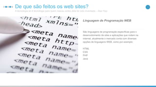 16De que são feitos os web sites?
A tecnologia só é tecnologia para quem nasceu antes dela ter sido inventada. - Alan Kay
São linguagens de programação específicas para o
desenvolvimento de sites e aplicações que rodem na
internet, atualmente o mercado conta com diversas
opções de linguagens WEB, como por exemplo:
HTML
CSS
PHP
Java
Linguagem de Programação WEB
 