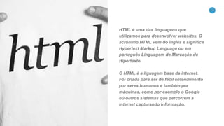 17
HTML é uma das linguagens que
utilizamos para desenvolver websites. O
acrônimo HTML vem do inglês e significa
Hypertext Markup Language ou em
português Linguagem de Marcação de
Hipertexto.
O HTML é a liguagem base da internet.
Foi criada para ser de fácil entendimento
por seres humanos e também por
máquinas, como por exemplo o Google
ou outros sistemas que percorrem a
internet capturando informação.
 
