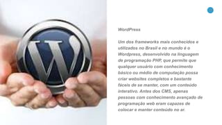 19
WordPress
Um dos frameworks mais conhecidos e
utilizados no Brasil e no mundo é o
Wordpress, desenvolvido na linguagem
de programação PHP, que permite que
qualquer usuário com conhecimento
básico ou médio de computação possa
criar websites completos e bastante
fáceis de se manter, com um conteúdo
interativo. Antes dos CMS, apenas
pessoas com conhecimento avançado de
programação web eram capazes de
colocar e manter conteúdo no ar.
 