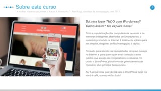 2Sobre este curso
“A melhor maneira de prever o futuro é inventá-lo.” - Alan Kay, cientista da computação, em 1971.
Com a popularização dos computadores pessoais e os
telefones inteligentes chamados de Smartphones, o
conteúdo produzido na Internet é totalmente voltado para
ser simples, elegante, de fácil navegação e rápido.
Pensado para atender as necessidades de quem navega
na Internet e para quem quer levar conteúdo a este
público que acessa de computadores e celulares, foi
cirado o WordPress, plataforma de gerenciamento de
conteúdo, alvo principal deste cursos.
Ah! A única coisa que não dá para o WordPress fazer por
você é café, o resto ele faz tudo!
Dá para fazer TUDO com Wordpress?
Como assim? Me explica Sesei!
 