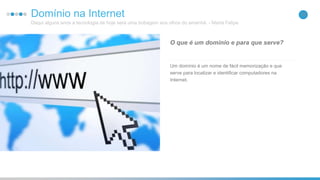 25Domínio na Internet
Daqui alguns anos a tecnologia de hoje será uma bobagem aos olhos do amanhã. - Marta Felipe
Um domínio é um nome de fácil memorização e que
serve para localizar e identificar computadores na
Internet.
O que é um domínio e para que serve?
 
