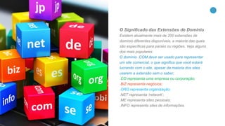 26
O Significado das Extensões de Domínio
Existem atualmente mais de 200 extensões de
domínio diferentes disponíveis, a maioria das quais
são específicas para países ou regiões. Veja alguns
dos mais populares:
O domínio .COM deve ser usado para representar
um site comercial, o que significa que você estará
lucrando com o site, apesar da maioria dos sites
usarem a extensão sem o saber;
.CO representa uma empresa ou corporação;
.BIZ representa negócios;
.ORG representa organização;
.NET representa ‘network’;
.ME representa sites pessoais;
.INFO representa sites de informações.
 