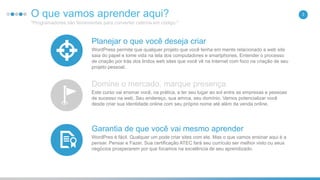 O que vamos aprender aqui?
"Programadores são ferramentas para converter cafeína em código."
3
Planejar o que você deseja criar
WordPress permite que qualquer projeto que você tenha em mente relacionado a web site
saia do papel e tome vida na tela dos computadores e smartphones. Entender o processo
de criação por trás dos lindos web sites que você vê na Internet com foco na criação de seu
projeto pessoal.
Domine o mercado, marque presença
Este curso vai ensinar você, na prática, a ter seu lugar ao sol entre as empresas e pessoas
de sucesso na web. Seu endereço, sua amrca, seu domínio. Vamos potencializar você
desde criar sua identidade online com seu próprio nome até além da venda online.
Garantia de que você vai mesmo aprender
WordPres é fácil. Qualquer um pode criar sites com ele. Mas o que vamos ensinar aqui é a
pensar. Pensar e Fazer. Sua certificação ATEC fará seu currículo ser melhor visto ou seus
negócios prosperarem por que focamos na excelência de seu aprendizado.
 