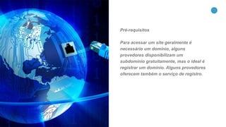 31
Pré-requisitos
Para acessar um site geralmente é
necessário um domínio, alguns
provedores disponibilizam um
subdomínio gratuitamente, mas o ideal é
registrar um domínio. Alguns provedores
oferecem também o serviço de registro.
 