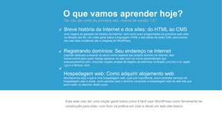 O que vamos aprender hoje?
"Se não der certo da primeira vez, chame de versão 1.0."
Abordaremos aqui o que é uma hospedagem web, qual sua importância, como contratar serviços de
hospedagem web e ainda, como apontar para o domínio comprado a hospedagem web do web site que
será criado no decorrer deste curso.
Hospedagem web: Como adquirir alojamento web
Capítulo dedicado a ensinar ao aluno como registrar seu próprio domínio na Internet, item
imprecindível para quem deseja aparecer na web com um nome personalizado tipo
www.seudominio.com, incluindo noções amplas de registro de domínios no Brasil (.com.br) e no Japão
(.jp) e o famoso .com
Registrando domínios: Seu endereço na Internet
uma viagem ao passado da história da Internet, verá como eram programados os primeiros web sites
na década dos 80. Um visão geral sobre a linguagem HTML e das folhas de estilo CSS, percursores
dos web sites modernos até a chegada do WordPress.
Breve história da Internet e dos sites: do HTML ao CMS
Esta aula visa dar uma visção geral sobre como é fácil usar WordPress como ferramenta de
construção para sites, com foco na prática em criar e ativar um web site básico.
 