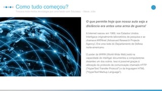 8Como tudo começou?
Trocava toda minha tecnologia por uma tarde com Sócrates. - Steve Jobs
A Internet nasceu em 1969, nos Estados Unidos.
Interligava originalmente laboratórios de pesquisa e se
chamava ARPAnet (Advanced Research Projects
Agency). Era uma rede do Departamento de Defesa
norte-americano.
O poder da WWW (World Wide Web) está na
capacidade de interligar documentos a computadores
distantes um dos outros. Isso é possível graças à
utilização do protocolo de comunicação chamado HTTP
("HyperText Transfer Protocol") e da linguagem HTML
("HyperText Markup Language").
O que permite hoje que nossa aula seja a
distância era antes uma arma de guerra!
 