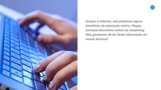 9
Graças à internet, nós podemos agora
beneficiar da educação online, Skype,
serviços bancários online ou streaming.
Nós gostamos de ter tanta informação ao
nosso alcance!
 