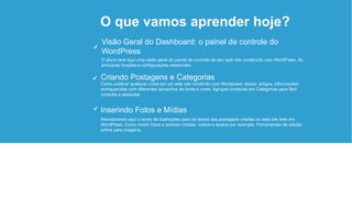 O que vamos aprender hoje?
Abordaremos aqui o envio de ilustrações para os textos das postagens criadas no web site feito em
WordPress. Como inserir fotos e também mídias: vídeos e áudios por exemplo. Ferramentas de edição
online para imagens.
Inserindo Fotos e Mídias
Como publicar qualquer coisa em um web site constrído com Wordpress: textos, artigos, informações
enrriquecidas com diferentes tamanhos de fonte e cores. Agrupar conteúdo em Categorias para fácil
consulta e pesquisa.
Criando Postagens e Categorias
O aluno terá aqui uma visão geral do painel de controle de seu web site construído com WordPress. As
principais funções e configurações essenciais.
Visão Geral do Dashboard: o painel de controle do
WordPress
 