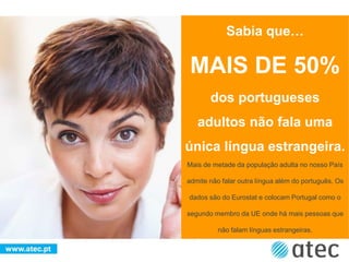 Mais de metade da população adulta no nosso País
admite não falar outra língua além do português. Os
dados são do Eurostat e colocam Portugal como o
segundo membro da UE onde há mais pessoas que
não falam línguas estrangeiras.
Sabia que…
MAIS DE 50%
dos portugueses
adultos não fala uma
única língua estrangeira.
 
