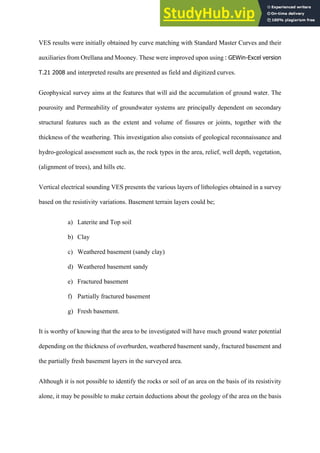VES results were initially obtained by curve matching with Standard Master Curves and their
auxiliaries from Orellana and Mooney. These were improved upon using :  GEWin-­Excel  version  
T.21  2008 and interpreted results are presented as field and digitized curves.
Geophysical survey aims at the features that will aid the accumulation of ground water. The
pourosity and Permeability of groundwater systems are principally dependent on secondary
structural features such as the extent and volume of fissures or joints, together with the
thickness of the weathering. This investigation also consists of geological reconnaissance and
hydro-geological assessment such as, the rock types in the area, relief, well depth, vegetation,
(alignment of trees), and hills etc.
Vertical electrical sounding VES presents the various layers of lithologies obtained in a survey
based on the resistivity variations. Basement terrain layers could be;
a)   Laterite and Top soil
b)   Clay
c)   Weathered basement (sandy clay)
d)   Weathered basement sandy
e)   Fractured basement
f)   Partially fractured basement
g)   Fresh basement.
It is worthy of knowing that the area to be investigated will have much ground water potential
depending on the thickness of overburden, weathered basement sandy, fractured basement and
the partially fresh basement layers in the surveyed area.
Although it is not possible to identify the rocks or soil of an area on the basis of its resistivity
alone, it may be possible to make certain deductions about the geology of the area on the basis
 