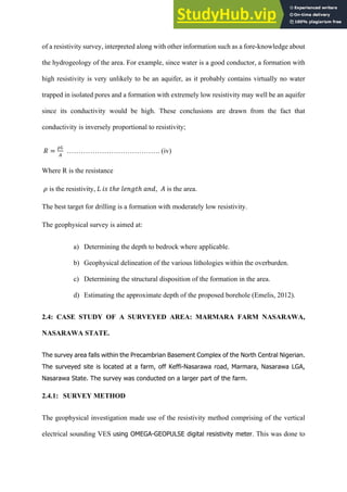 of a resistivity survey, interpreted along with other information such as a fore-knowledge about
the hydrogeology of the area. For example, since water is a good conductor, a formation with
high resistivity is very unlikely to be an aquifer, as it probably contains virtually no water
trapped in isolated pores and a formation with extremely low resistivity may well be an aquifer
since its conductivity would be high. These conclusions are drawn from the fact that
conductivity is inversely proportional to resistivity;
	
  𝑅 =
./
$
…………………………………. (iv)
Where R is the resistance
	
  𝜌 is the resistivity,	
  𝐿	
  𝑖𝑠	
  𝑡ℎ𝑒	
  𝑙𝑒𝑛𝑔𝑡ℎ	
  𝑎𝑛𝑑, 𝐴 is the area.
The best target for drilling is a formation with moderately low resistivity.
The geophysical survey is aimed at:
a)   Determining the depth to bedrock where applicable.
b)   Geophysical delineation of the various lithologies within the overburden.
c)   Determining the structural disposition of the formation in the area.
d)   Estimating the approximate depth of the proposed borehole (Emelis, 2012).
2.4: CASE STUDY OF A SURVEYED AREA: MARMARA FARM NASARAWA,
NASARAWA STATE.
The  survey  area  falls  within  the  Precambrian  Basement  Complex  of  the  North  Central  Nigerian.  
The  surveyed  site  is  located  at  a  farm,  off  Keffi-­Nasarawa  road,  Marmara,  Nasarawa  LGA,  
Nasarawa  State.  The  survey  was  conducted  on  a  larger  part  of  the  farm.  
2.4.1: SURVEY METHOD
The geophysical investigation made use of the resistivity method comprising of the vertical
electrical sounding VES using  OMEGA-­GEOPULSE  digital  resistivity  meter. This was done to
 