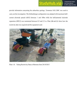 provide information concerning the subsurface geology. Terameter SAS 300C was used to
carry out the investigation. The Schlumberger configuration was adopted with maximum half-
current electrode spread (AB/2) between 1 and 100m while the half-potential electrode
separation (MN/2) was maintained between 0.5 and 2.5 m. Plate 1.0 and 1.1 show how the
resistivity data was acquired and the equipment used.
Plate 1.0: Taking Resistivity Data at Marmara farm 20/10/2015
 
