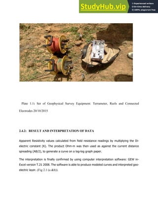 Plate 1.1: Set of Geophysical Survey Equipment: Terrameter, Reels and Connected
Electrodes 20/10/2015
2.4.2: RESULT AND INTERPRETATION OF DATA
Apparent  Resistivity  values  calculated  from  field  resistance  readings  by  multiplying  the  Di-­
electric   constant   (K).   The   product   Ohm-­m   was   then   used   as   against   the   current   distance  
spreading  (AB/2),  to  generate  a  curve  on  a  log-­log  graph  paper.  
The  interpretation  is  finally  confirmed  by  using  computer  interpretation  software:  GEW  in-­
Excel  version  T.21  2008.  The  software  is  able  to  produce  modeled  curves  and  interpreted  geo-­
electric  layer. (Fig 2.1 (a &b)).
	
  
	
  
	
  
	
  
   	
  
  
	
  
 