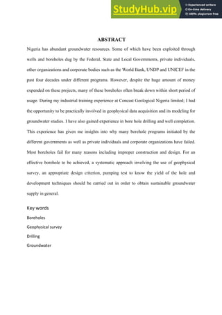  
ABSTRACT
Nigeria has abundant groundwater resources. Some of which have been exploited through
wells and boreholes dug by the Federal, State and Local Governments, private individuals,
other organizations and corporate bodies such as the World Bank, UNDP and UNICEF in the
past four decades under different programs. However, despite the huge amount of money
expended on these projects, many of these boreholes often break down within short period of
usage. During my industrial training experience at Concast Geological Nigeria limited; I had
the opportunity to be practically involved in geophysical data acquisition and its modeling for
groundwater studies. I have also gained experience in bore hole drilling and well completion.
This experience has given me insights into why many borehole programs initiated by the
different governments as well as private individuals and corporate organizations have failed.
Most boreholes fail for many reasons including improper construction and design. For an
effective borehole to be achieved, a systematic approach involving the use of geophysical
survey, an appropriate design criterion, pumping test to know the yield of the hole and
development techniques should be carried out in order to obtain sustainable groundwater
supply in general.
Key	
  words	
  
Boreholes	
  
Geophysical	
  survey	
  
Drilling	
  
Groundwater	
  
	
  
 