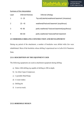 Summary  of  the  interpretation  
Layer      Inferred  thickness      Inferred  Lithology  
1        0  -­  25                                              Top  soil/Laterite/weathered  basement  (micaceous)  
2      25  -­  45                                            weathered/fractured  basement  (acquiferous)  
3      45-­  80                           partly  weathered/  fractured  basement(acquiferous)  
4      80-­150                           partly  weathered/  fractured/fresh  basement  
2.5: BOREHOLE DRILLING CONSTRUCTION AND DEVELOPEMENT
During my period of the attachment, a number of boreholes were drilled while few were
rehabilitated. Most of the boreholes whose drilling I experienced are in Lafia LGA Nasarawa
State.
2.5.1: DESCRIPTION OF THE EQUIPMENT USED
The following equipments are used as attachment equipment during drilling:
a)   Halco v866 drilling rig capable of drilling to 200 m depth.
b)   An Atlas Copco Compressor.
c)   A portable Mud Pump.
d)   A water tanker.
e)   Drilling bit
f)   A service truck.
2.5.2: BOREHOLE DESIGN
 