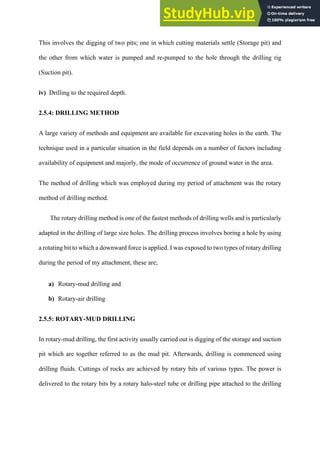 This involves the digging of two pits; one in which cutting materials settle (Storage pit) and
the other from which water is pumped and re-pumped to the hole through the drilling rig
(Suction pit).
iv) Drilling to the required depth.
2.5.4: DRILLING METHOD
A large variety of methods and equipment are available for excavating holes in the earth. The
technique used in a particular situation in the field depends on a number of factors including
availability of equipment and majorly, the mode of occurrence of ground water in the area.
The method of drilling which was employed during my period of attachment was the rotary
method of drilling method.
The rotary drilling method is one of the fastest methods of drilling wells and is particularly
adapted in the drilling of large size holes. The drilling process involves boring a hole by using
a rotating bit to which a downward force is applied. I was exposed to two types of rotary drilling
during the period of my attachment, these are;
a)   Rotary-mud drilling and
b)   Rotary-air drilling
2.5.5: ROTARY-MUD DRILLING
In rotary-mud drilling, the first activity usually carried out is digging of the storage and suction
pit which are together referred to as the mud pit. Afterwards, drilling is commenced using
drilling fluids. Cuttings of rocks are achieved by rotary bits of various types. The power is
delivered to the rotary bits by a rotary halo-steel tube or drilling pipe attached to the drilling
 