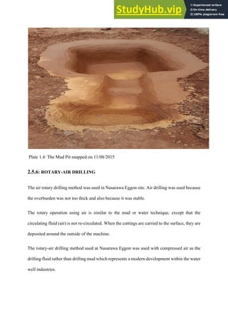 Plate 1.4: The Mud Pit snapped on 11/08/2015
2.5.6: ROTARY-AIR DRILLING
The air rotary drilling method was used in Nasarawa Eggon site. Air drilling was used because
the overburden was not too thick and also because it was stable.
The rotary operation using air is similar to the mud or water technique, except that the
circulating fluid (air) is not re-circulated. When the cuttings are carried to the surface, they are
deposited around the outside of the machine.
The rotary-air drilling method used at Nasarawa Eggon was used with compressed air as the
drilling fluid rather than drilling mud which represents a modern development within the water
well industries.
 