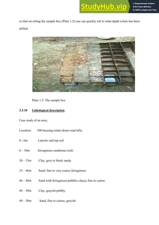 so that on sitting the sample box (Plate 1.5) one can quickly tell to what depth a hole has been
drilled.
Plate 1.5: The sample box
2.5.10 Lithological description
Case study of an area;
Location: 500 housing estate doma road lafia.
0 - 6m Laterite and top soil
6 – 30m ferruginous sandstone (red)
30 – 33m Clay, grey to black sandy
33 – 46m Sand, fine to very coarse ferruginous
46 – 48m Sand with ferruginous pebbles clayey fine to coarse
48 – 49m Clay, grayish pebbly
49 – 50m Sand, fine to coarse, greyish
 