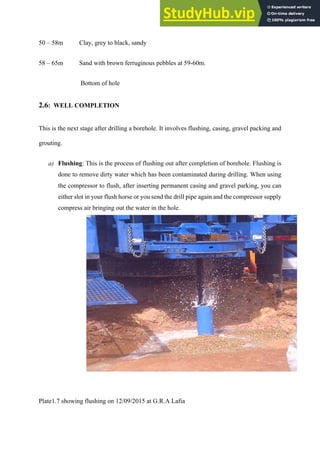 50 – 58m Clay, grey to black, sandy
58 – 65m Sand with brown ferruginous pebbles at 59-60m.
Bottom of hole
2.6: WELL COMPLETION
This is the next stage after drilling a borehole. It involves flushing, casing, gravel packing and
grouting.
a)   Flushing: This is the process of flushing out after completion of borehole. Flushing is
done to remove dirty water which has been contaminated during drilling. When using
the compressor to flush, after inserting permanent casing and gravel parking, you can
either slot in your flush horse or you send the drill pipe again and the compressor supply
compress air bringing out the water in the hole.
Plate1.7 showing flushing on 12/09/2015 at G.R.A Lafia
 