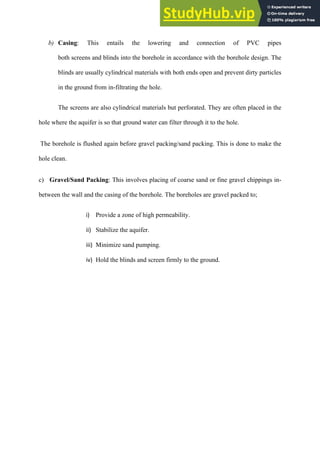 b)   Casing: This entails the lowering and connection of PVC pipes
both screens and blinds into the borehole in accordance with the borehole design. The
blinds are usually cylindrical materials with both ends open and prevent dirty particles
in the ground from in-filtrating the hole.
The screens are also cylindrical materials but perforated. They are often placed in the
hole where the aquifer is so that ground water can filter through it to the hole.
The borehole is flushed again before gravel packing/sand packing. This is done to make the
hole clean.
c) Gravel/Sand Packing: This involves placing of coarse sand or fine gravel chippings in-
between the wall and the casing of the borehole. The boreholes are gravel packed to;
i)   Provide a zone of high permeability.
ii)   Stabilize the aquifer.
iii)   Minimize sand pumping.
iv)   Hold the blinds and screen firmly to the ground.
 